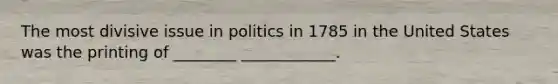 The most divisive issue in politics in 1785 in the United States was the printing of ________ ____________.