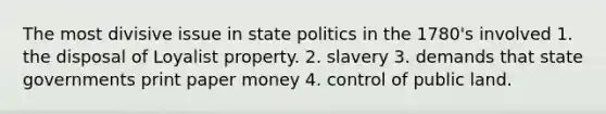 The most divisive issue in state politics in the 1780's involved 1. the disposal of Loyalist property. 2. slavery 3. demands that state governments print paper money 4. control of public land.