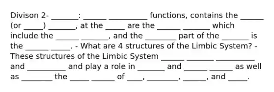 Divison 2- _______: ______ __________ functions, contains the ______ (or _____) _______, at the _____ are the ______ _______ which include the ______ _______, and the ________ part of the _______ is the ______ _____. - What are 4 structures of the Limbic System? - These structures of the Limbic System ______ _______ __________ and __________ and play a role in _______ and ______ ______ as well as ________ the _____ ______ of ____, ________, ______, and _____.