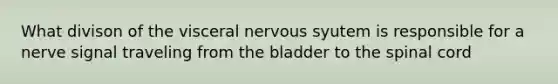 What divison of the visceral nervous syutem is responsible for a nerve signal traveling from the bladder to the spinal cord