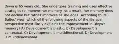 Divya is 65 years old. She undergoes training and uses effective strategies to improve her memory. As a result, her memory does not decline but rather improves as she ages. According to Paul Baltes' view, which of the following aspects of the life-span perspective most likely explains the improvement in Divya's memory? A) Development is plastic. B) Development is contextual. C) Development is multidirectional. D) Development is multidimensional.