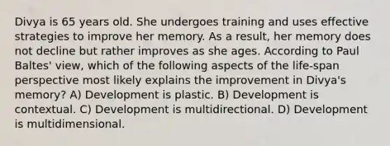 Divya is 65 years old. She undergoes training and uses effective strategies to improve her memory. As a result, her memory does not decline but rather improves as she ages. According to Paul Baltes' view, which of the following aspects of the life-span perspective most likely explains the improvement in Divya's memory? A) Development is plastic. B) Development is contextual. C) Development is multidirectional. D) Development is multidimensional.