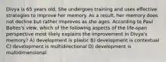 Divya is 65 years old. She undergoes training and uses effective strategies to improve her memory. As a result, her memory does not decline but rather improves as she ages. According to Paul Baltes's view, which of the following aspects of the life-span perspective most likely explains the improvement in Divya's memory? A) development is plastic B) development is contextual C) development is multidirectional D) development is multidimensional