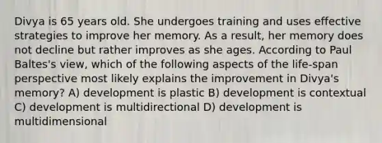 Divya is 65 years old. She undergoes training and uses effective strategies to improve her memory. As a result, her memory does not decline but rather improves as she ages. According to Paul Baltes's view, which of the following aspects of the life-span perspective most likely explains the improvement in Divya's memory? A) development is plastic B) development is contextual C) development is multidirectional D) development is multidimensional