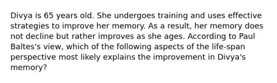 Divya is 65 years old. She undergoes training and uses effective strategies to improve her memory. As a result, her memory does not decline but rather improves as she ages. According to Paul Baltes's view, which of the following aspects of the life-span perspective most likely explains the improvement in Divya's memory?