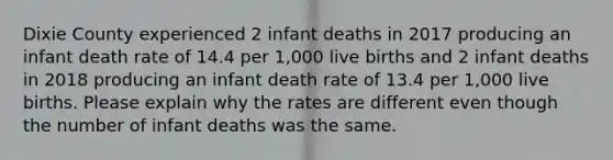 Dixie County experienced 2 infant deaths in 2017 producing an infant death rate of 14.4 per 1,000 live births and 2 infant deaths in 2018 producing an infant death rate of 13.4 per 1,000 live births. Please explain why the rates are different even though the number of infant deaths was the same.