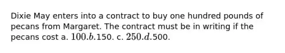 Dixie May enters into a contract to buy one hundred pounds of pecans from Margaret. The contract must be in writing if the pecans cost a. 100. b.150. c. 250. d.500.