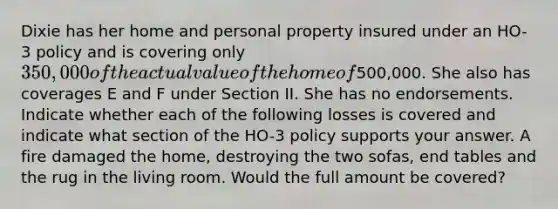 Dixie has her home and personal property insured under an HO-3 policy and is covering only 350,000 of the actual value of the home of500,000. She also has coverages E and F under Section II. She has no endorsements. Indicate whether each of the following losses is covered and indicate what section of the HO-3 policy supports your answer. A fire damaged the home, destroying the two sofas, end tables and the rug in the living room. Would the full amount be covered?