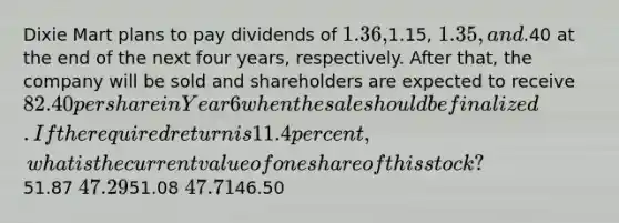 Dixie Mart plans to pay dividends of 1.36,1.15, 1.35, and.40 at the end of the next four years, respectively. After that, the company will be sold and shareholders are expected to receive 82.40 per share in Year 6 when the sale should be finalized. If the required return is 11.4 percent, what is the current value of one share of this stock?51.87 47.2951.08 47.7146.50