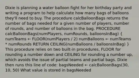 Dixie is planning a water balloon fight for her birthday party and writing a program to help calculate how many bags of balloons they'll need to buy. The procedure calcBalloonBags returns the number of bags needed for a given number of players, number of rounds, and number of balloons in the bag. PROCEDURE calcBalloonBags(numPlayers, numRounds, balloonsInBag) ( numTeams ← FLOOR(numPlayers / 2) numBalloons ← numTeams * numRounds RETURN CEILING(numBalloons / balloonsInBag) ) This procedure relies on two built-in procedures, FLOOR for rounding a number down and CEILING for rounding a number up, which avoids the issue of partial teams and partial bags. Dixie then runs this line of code: bagsNeeded ← calcBalloonBags(30, 10, 50) What value is stored in bagsNeeded