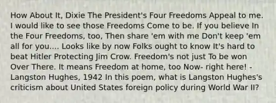 How About It, Dixie The President's Four Freedoms Appeal to me. I would like to see those Freedoms Come to be. If you believe In the Four Freedoms, too, Then share 'em with me Don't keep 'em all for you.... Looks like by now Folks ought to know It's hard to beat Hitler Protecting Jim Crow. Freedom's not just To be won Over There. It means Freedom at home, too Now- right here! - Langston Hughes, 1942 In this poem, what is Langston Hughes's criticism about United States foreign policy during World War II?