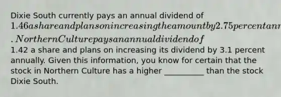 Dixie South currently pays an annual dividend of 1.46 a share and plans on increasing the amount by 2.75 percent annually. Northern Culture pays an annual dividend of1.42 a share and plans on increasing its dividend by 3.1 percent annually. Given this information, you know for certain that the stock in Northern Culture has a higher __________ than the stock Dixie South.