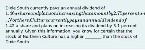 Dixie South currently pays an annual dividend of 1.46 a share and plans on increasing that amount by 2.75 percent annually. Northern Culture currently pays an annual dividend of1.42 a share and plans on increasing its dividend by 3.1 percent annually. Given this information, you know for certain that the stock of Northern Culture has a higher ________ than the stock of Dixie South.