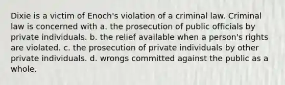 Dixie is a victim of Enoch's violation of a criminal law. Criminal law is concerned with a. the prosecution of public officials by private individuals. b. the relief available when a person's rights are violated. c. the prosecution of private individuals by other private individuals. d. wrongs committed against the public as a whole.