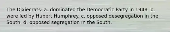 The Dixiecrats: a. dominated the Democratic Party in 1948. b. were led by Hubert Humphrey. c. opposed desegregation in the South. d. opposed segregation in the South.