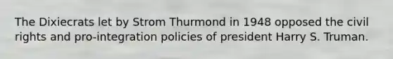 The Dixiecrats let by Strom Thurmond in 1948 opposed the civil rights and pro-integration policies of president Harry S. Truman.