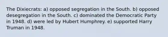 The Dixiecrats: a) opposed segregation in the South. b) opposed desegregation in the South. c) dominated the Democratic Party in 1948. d) were led by Hubert Humphrey. e) supported Harry Truman in 1948.