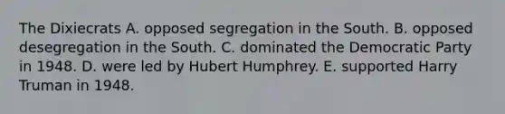 The Dixiecrats A. opposed segregation in the South. B. opposed desegregation in the South. C. dominated the Democratic Party in 1948. D. were led by Hubert Humphrey. E. supported Harry Truman in 1948.