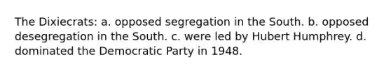 The Dixiecrats: a. opposed segregation in the South. b. opposed desegregation in the South. c. were led by Hubert Humphrey. d. dominated the Democratic Party in 1948.