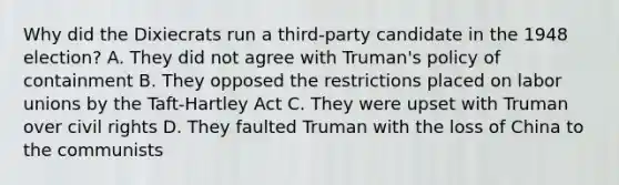 Why did the Dixiecrats run a third-party candidate in the 1948 election? A. They did not agree with Truman's policy of containment B. They opposed the restrictions placed on labor unions by the Taft-Hartley Act C. They were upset with Truman over civil rights D. They faulted Truman with the loss of China to the communists