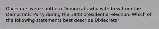 Dixiecrats were southern Democrats who withdrew from the Democratic Party during the 1948 presidential election. Which of the following statements best describe Dixiecrats?