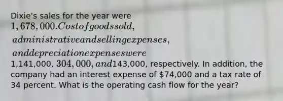 Dixie's sales for the year were 1,678,000. Cost of goods sold, administrative and selling expenses, and depreciation expenses were1,141,000, 304,000, and143,000, respectively. In addition, the company had an interest expense of 74,000 and a tax rate of 34 percent. What is the operating cash flow for the year?