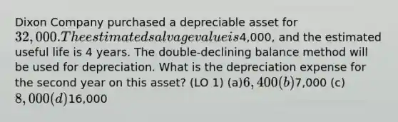 Dixon Company purchased a depreciable asset for 32,000. The estimated salvage value is4,000, and the estimated useful life is 4 years. The double-declining balance method will be used for depreciation. What is the depreciation expense for the second year on this asset? (LO 1) (a)6,400 (b)7,000 (c)8,000 (d)16,000