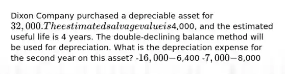 Dixon Company purchased a depreciable asset for 32,000. The estimated salvage value is4,000, and the estimated useful life is 4 years. The double-declining balance method will be used for depreciation. What is the depreciation expense for the second year on this asset? -16,000 -6,400 -7,000 -8,000