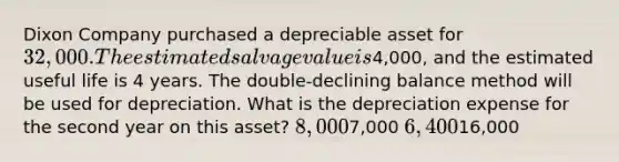 Dixon Company purchased a depreciable asset for 32,000. The estimated salvage value is4,000, and the estimated useful life is 4 years. The double-declining balance method will be used for depreciation. What is the depreciation expense for the second year on this asset? 8,0007,000 6,40016,000