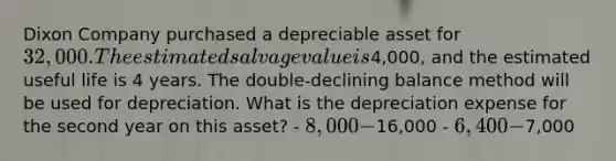 Dixon Company purchased a depreciable asset for 32,000. The estimated salvage value is4,000, and the estimated useful life is 4 years. The double-declining balance method will be used for depreciation. What is the depreciation expense for the second year on this asset? - 8,000 -16,000 - 6,400 -7,000