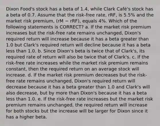 Dixon Food's stock has a beta of 1.4, while Clark Café's stock has a beta of 0.7. Assume that the risk-free rate, rRF, is 5.5% and the market risk premium, (rM − rRF), equals 4%. Which of the following statements is CORRECT? a. If the market risk premium increases but the risk-free rate remains unchanged, Dixon's required return will increase because it has a beta greater than 1.0 but Clark's required return will decline because it has a beta less than 1.0. b. Since Dixon's beta is twice that of Clark's, its required rate of return will also be twice that of Clark's. c. If the risk-free rate increases while the market risk premium remains constant, then the required return on an average stock will increase. d. If the market risk premium decreases but the risk-free rate remains unchanged, Dixon's required return will decrease because it has a beta greater than 1.0 and Clark's will also decrease, but by more than Dixon's because it has a beta less than 1.0. e. If the risk-free rate increases but the market risk premium remains unchanged, the required return will increase for both stocks but the increase will be larger for Dixon since it has a higher beta.