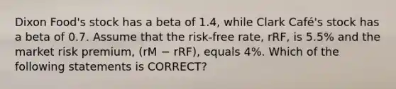 Dixon Food's stock has a beta of 1.4, while Clark Café's stock has a beta of 0.7. Assume that the risk-free rate, rRF, is 5.5% and the market risk premium, (rM − rRF), equals 4%. Which of the following statements is CORRECT?