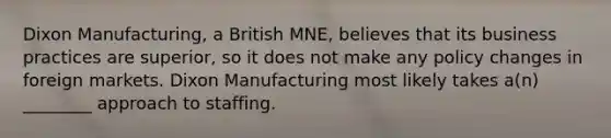 Dixon Manufacturing, a British MNE, believes that its business practices are superior, so it does not make any policy changes in foreign markets. Dixon Manufacturing most likely takes a(n) ________ approach to staffing.