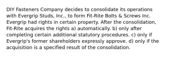 DIY Fasteners Company decides to consolidate its operations with Evergrip Studs, Inc., to form Fit-Rite Bolts & Screws Inc. Evergrip had rights in certain property. After the consolidation, Fit-Rite acquires the rights a) automatically. b) only after completing certain additional statutory procedures. c) only if Evergrip's former shareholders expressly approve. d) only if the acquisition is a specified result of the consolidation.