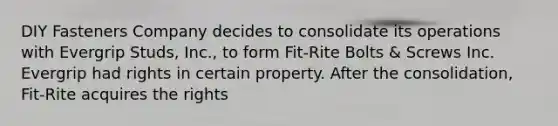 DIY Fasteners Company decides to consolidate its operations with Evergrip Studs, Inc., to form Fit-Rite Bolts & Screws Inc. Evergrip had rights in certain property. After the consolidation, Fit-Rite acquires the rights