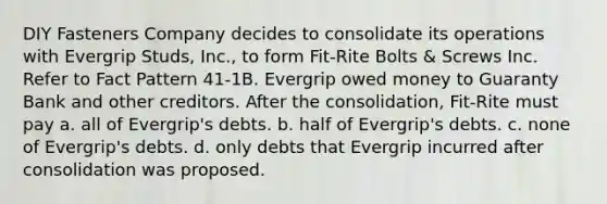 DIY Fasteners Company decides to consolidate its operations with Evergrip Studs, Inc., to form Fit-Rite Bolts & Screws Inc. Refer to Fact Pattern 41-1B. Evergrip owed money to Guaranty Bank and other creditors. After the consolidation, Fit-Rite must pay a. all of Evergrip's debts. b. half of Evergrip's debts. c. none of Evergrip's debts. d. only debts that Evergrip incurred after consolidation was proposed.