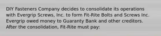 DIY Fasteners Company decides to consolidate its operations with Evergrip Screws, Inc. to form Fit-Rite Bolts and Screws Inc. Evergrip owed money to Guaranty Bank and other creditors. After the consolidation, Fit-Rite must pay: