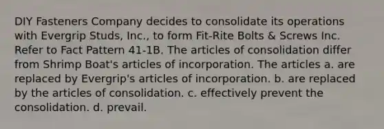 DIY Fasteners Company decides to consolidate its operations with Evergrip Studs, Inc., to form Fit-Rite Bolts & Screws Inc. Refer to Fact Pattern 41-1B. The articles of consolidation differ from Shrimp Boat's articles of incorporation. The articles a. are replaced by Evergrip's articles of incorporation. b. are replaced by the articles of consolidation. c. effectively prevent the consolidation. d. prevail.