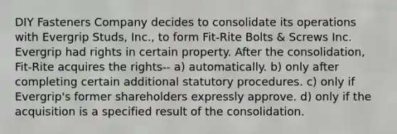 DIY Fasteners Company decides to consolidate its operations with Evergrip Studs, Inc., to form Fit-Rite Bolts & Screws Inc. Evergrip had rights in certain property. After the consolidation, Fit-Rite acquires the rights-- a) automatically. b) only after completing certain additional statutory procedures. c) only if Evergrip's former shareholders expressly approve. d) only if the acquisition is a specified result of the consolidation.