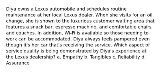 Diya owns a Lexus automobile and schedules routine maintenance at her local Lexus dealer. When she visits for an oil change, she is shown to the luxurious customer waiting area that features a snack bar, espresso machine, and comfortable chairs and couches. In addition, Wi-Fi is available so those needing to work can be accommodated. Diya always feels pampered even though it's her car that's receiving the service. Which aspect of service quality is being demonstrated by Diya's experience at the Lexus dealership? a. Empathy b. Tangibles c. Reliability d. Assurance