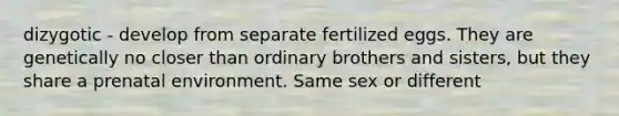 dizygotic - develop from separate fertilized eggs. They are genetically no closer than ordinary brothers and sisters, but they share a prenatal environment. Same sex or different