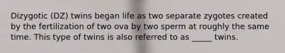 Dizygotic (DZ) twins began life as two separate zygotes created by the fertilization of two ova by two sperm at roughly the same time. This type of twins is also referred to as _____ twins.