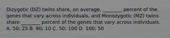 Dizygotic (DZ) twins share, on average, ________ percent of the genes that vary across individuals, and Monozygotic (MZ) twins share ________ percent of the genes that vary across individuals. A. 50; 25 B. 90; 10 C. 50; 100 D. 100; 50