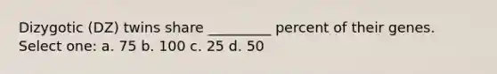 Dizygotic (DZ) twins share _________ percent of their genes. ​ Select one: a. 75 b. 100 c. 25 d. 50