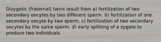 Dizygotic (fraternal) twins result from a) fertilization of two secondary oocytes by two different sperm. b) fertilization of one secondary oocyte by two sperm. c) fertilization of two secondary oocytes by the same sperm. d) early splitting of a zygote to produce two individuals.