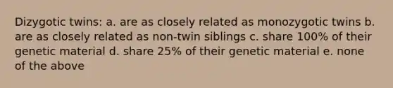 Dizygotic twins: a. are as closely related as monozygotic twins b. are as closely related as non-twin siblings c. share 100% of their genetic material d. share 25% of their genetic material e. none of the above