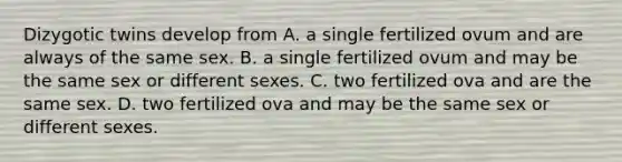 Dizygotic twins develop from A. a single fertilized ovum and are always of the same sex. B. a single fertilized ovum and may be the same sex or different sexes. C. two fertilized ova and are the same sex. D. two fertilized ova and may be the same sex or different sexes.