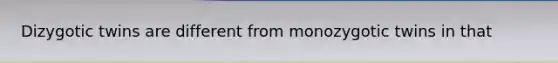 Dizygotic twins are different from monozygotic twins in that