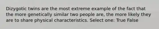 Dizygotic twins are the most extreme example of the fact that the more genetically similar two people are, the more likely they are to share physical characteristics. Select one: True False