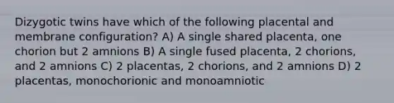 Dizygotic twins have which of the following placental and membrane configuration? A) A single shared placenta, one chorion but 2 amnions B) A single fused placenta, 2 chorions, and 2 amnions C) 2 placentas, 2 chorions, and 2 amnions D) 2 placentas, monochorionic and monoamniotic